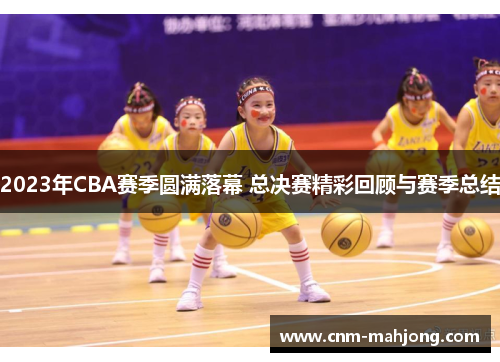 2023年CBA赛季圆满落幕 总决赛精彩回顾与赛季总结 2023年CBA赛季圆满落幕 总决赛精彩回顾与赛季总结