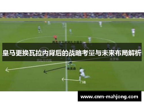 皇马更换瓦拉内背后的战略考量与未来布局解析