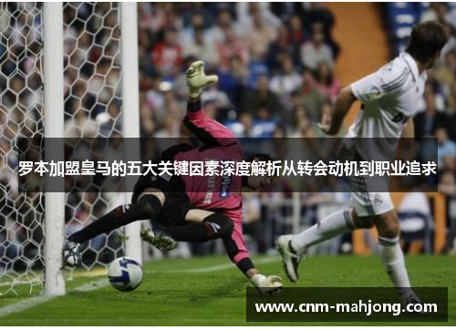 罗本加盟皇马的五大关键因素深度解析从转会动机到职业追求 罗本加盟皇马的五大关键因素深度解析从转会动机到职业追求
