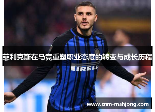 菲利克斯在马竞重塑职业态度的转变与成长历程 菲利克斯在马竞重塑职业态度的转变与成长历程