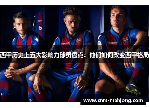 西甲历史上五大影响力球员盘点：他们如何改变西甲格局