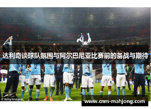 达利奇谈球队氛围与阿尔巴尼亚比赛前的备战与期待