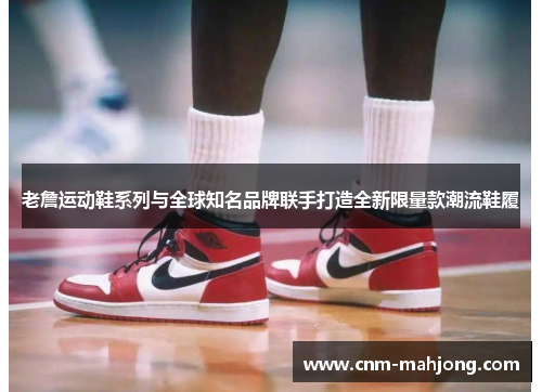 老詹运动鞋系列与全球知名品牌联手打造全新限量款潮流鞋履