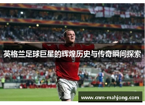 英格兰足球巨星的辉煌历史与传奇瞬间探索 英格兰足球巨星的辉煌历史与传奇瞬间探索
