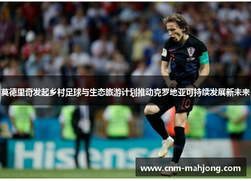 莫德里奇发起乡村足球与生态旅游计划推动克罗地亚可持续发展新未来