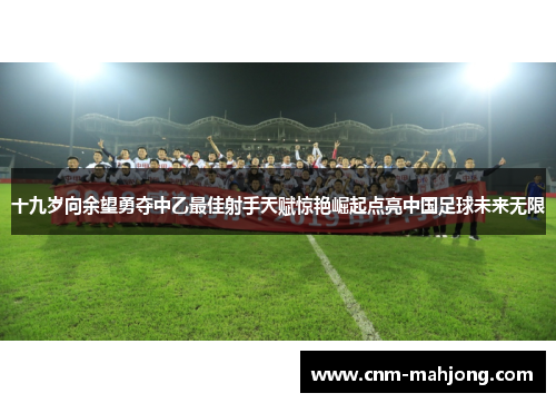 十九岁向余望勇夺中乙最佳射手天赋惊艳崛起点亮中国足球未来无限