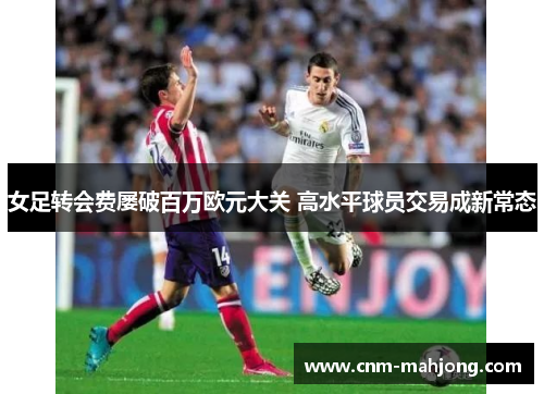 女足转会费屡破百万欧元大关 高水平球员交易成新常态