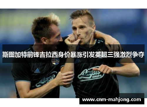 斯图加特前锋吉拉西身价暴涨引发英超三强激烈争夺 斯图加特前锋吉拉西身价暴涨引发英超三强激烈争夺
