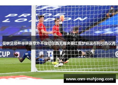 曼联足总杯半决赛意外不敌切尔西无缘决赛红魔梦碎温布利引热议再 曼联足总杯半决赛意外不敌切尔西无缘决赛红魔梦碎温布利引热议再