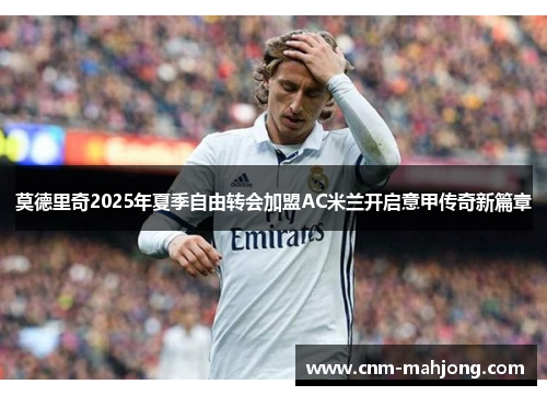 莫德里奇2025年夏季自由转会加盟AC米兰开启意甲传奇新篇章 莫德里奇2025年夏季自由转会加盟AC米兰开启意甲传奇新篇章