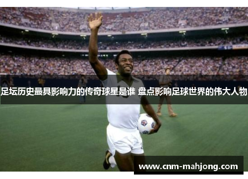 足坛历史最具影响力的传奇球星是谁 盘点影响足球世界的伟大人物