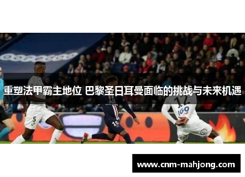 重塑法甲霸主地位 巴黎圣日耳曼面临的挑战与未来机遇