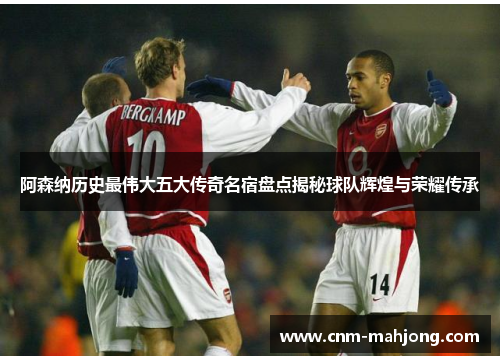 阿森纳历史最伟大五大传奇名宿盘点揭秘球队辉煌与荣耀传承