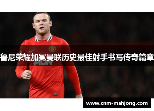 鲁尼荣耀加冕曼联历史最佳射手书写传奇篇章