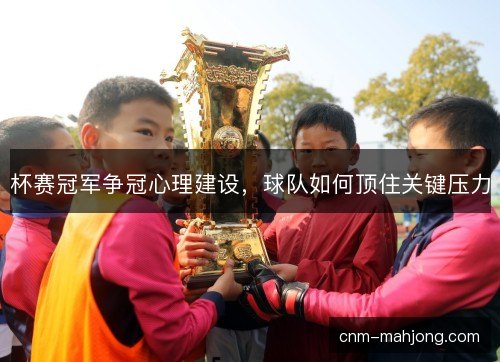 杯赛冠军争冠心理建设，球队如何顶住关键压力